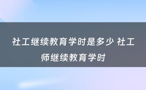 社工继续教育学时是多少 社工师继续教育学时