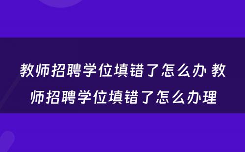 教师招聘学位填错了怎么办 教师招聘学位填错了怎么办理