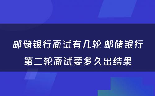 邮储银行面试有几轮 邮储银行第二轮面试要多久出结果