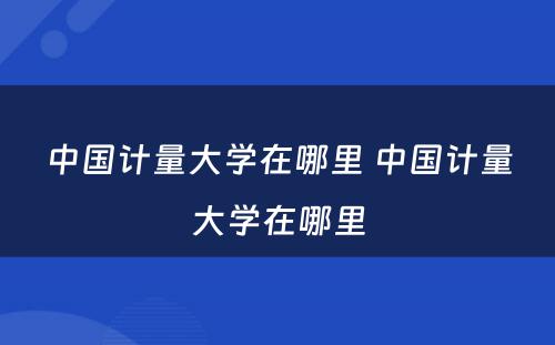 中国计量大学在哪里 中国计量大学在哪里