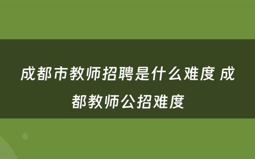 成都市教师招聘是什么难度 成都教师公招难度