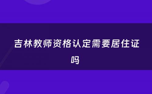 吉林教师资格认定需要居住证吗 