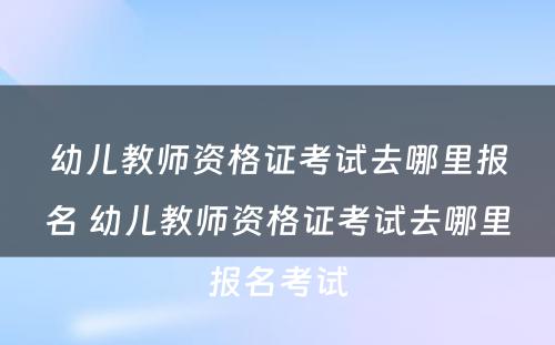 幼儿教师资格证考试去哪里报名 幼儿教师资格证考试去哪里报名考试