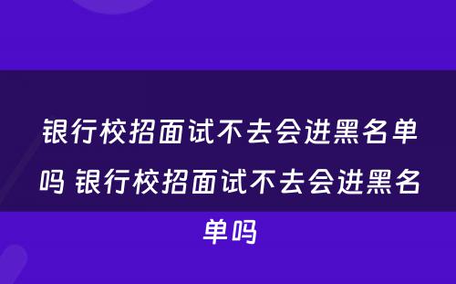 银行校招面试不去会进黑名单吗 银行校招面试不去会进黑名单吗