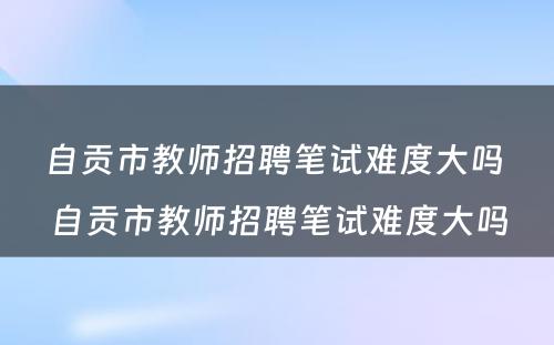 自贡市教师招聘笔试难度大吗 自贡市教师招聘笔试难度大吗