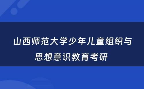 山西师范大学少年儿童组织与思想意识教育考研 