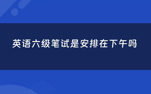 英语六级笔试是安排在下午吗 