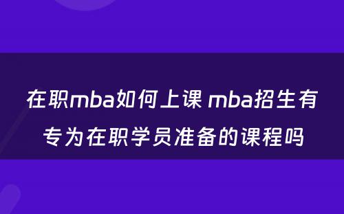 在职mba如何上课 mba招生有专为在职学员准备的课程吗