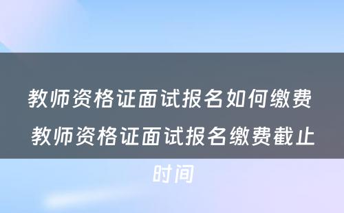 教师资格证面试报名如何缴费 教师资格证面试报名缴费截止时间