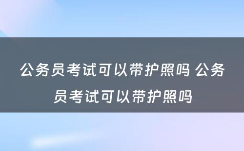 公务员考试可以带护照吗 公务员考试可以带护照吗