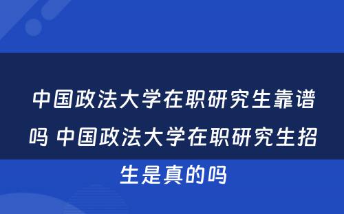 中国政法大学在职研究生靠谱吗 中国政法大学在职研究生招生是真的吗