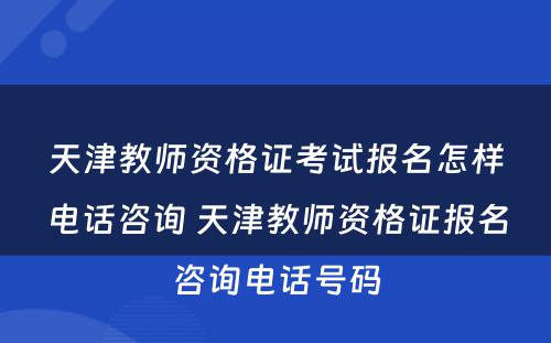 天津教师资格证考试报名怎样电话咨询 天津教师资格证报名咨询电话号码