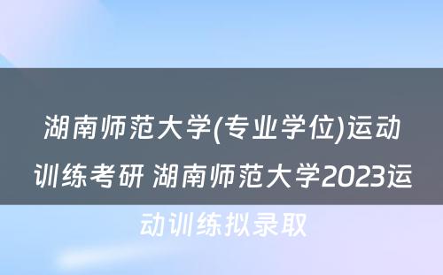 湖南师范大学(专业学位)运动训练考研 湖南师范大学2023运动训练拟录取