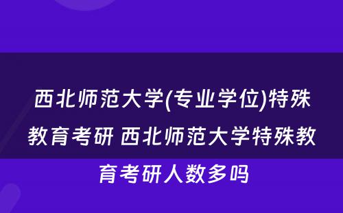 西北师范大学(专业学位)特殊教育考研 西北师范大学特殊教育考研人数多吗