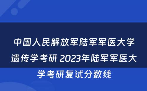 中国人民解放军陆军军医大学遗传学考研 2023年陆军军医大学考研复试分数线