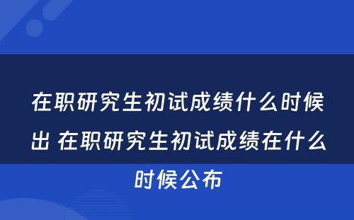 在职研究生初试成绩什么时候出 在职研究生初试成绩在什么时候公布