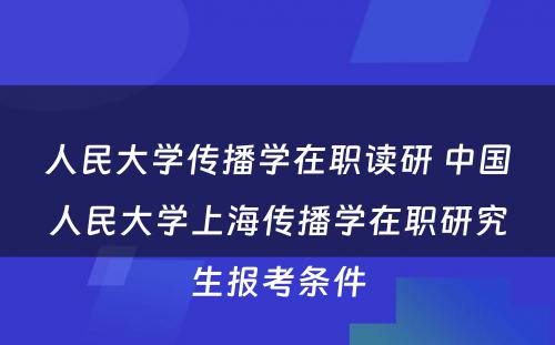 人民大学传播学在职读研 中国人民大学上海传播学在职研究生报考条件