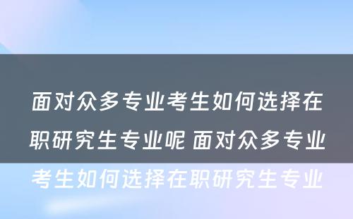 面对众多专业考生如何选择在职研究生专业呢 面对众多专业考生如何选择在职研究生专业