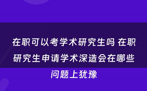 在职可以考学术研究生吗 在职研究生申请学术深造会在哪些问题上犹豫