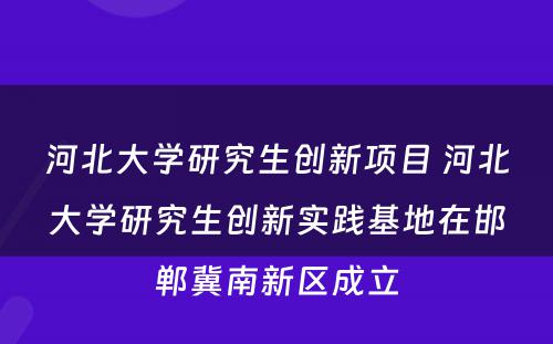 河北大学研究生创新项目 河北大学研究生创新实践基地在邯郸冀南新区成立