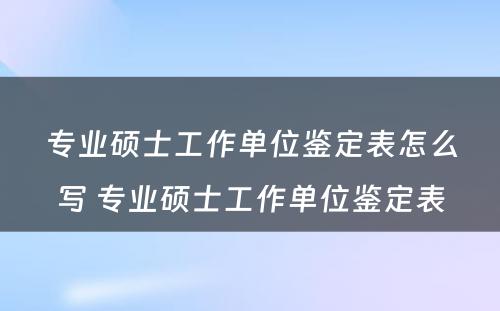 专业硕士工作单位鉴定表怎么写 专业硕士工作单位鉴定表