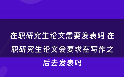 在职研究生论文需要发表吗 在职研究生论文会要求在写作之后去发表吗