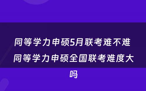 同等学力申硕5月联考难不难 同等学力申硕全国联考难度大吗