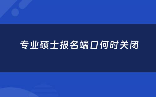  专业硕士报名端口何时关闭