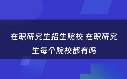 在职研究生招生院校 在职研究生每个院校都有吗