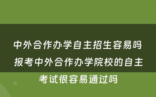 中外合作办学自主招生容易吗 报考中外合作办学院校的自主考试很容易通过吗