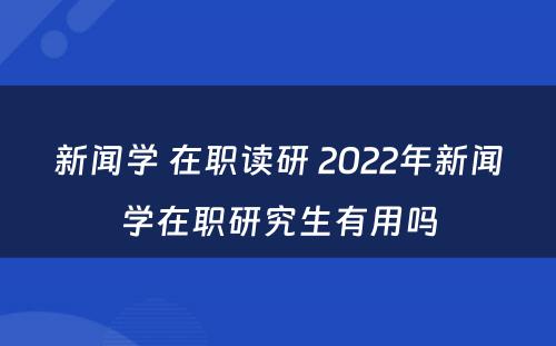 新闻学 在职读研 2022年新闻学在职研究生有用吗