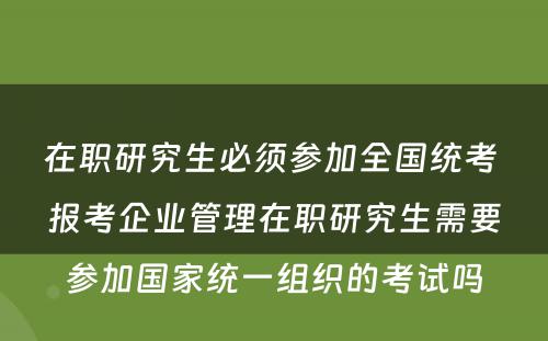 在职研究生必须参加全国统考 报考企业管理在职研究生需要参加国家统一组织的考试吗