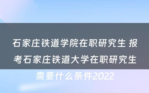 石家庄铁道学院在职研究生 报考石家庄铁道大学在职研究生需要什么条件2022