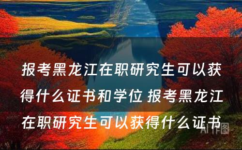 报考黑龙江在职研究生可以获得什么证书和学位 报考黑龙江在职研究生可以获得什么证书