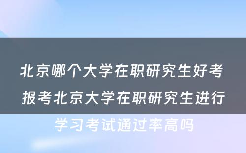 北京哪个大学在职研究生好考 报考北京大学在职研究生进行学习考试通过率高吗