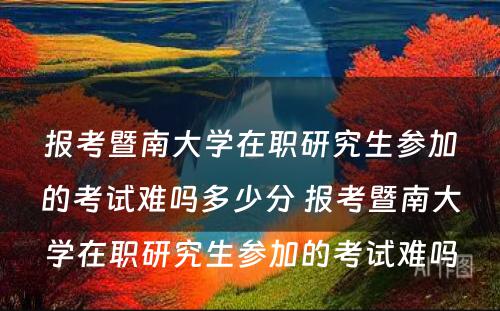 报考暨南大学在职研究生参加的考试难吗多少分 报考暨南大学在职研究生参加的考试难吗