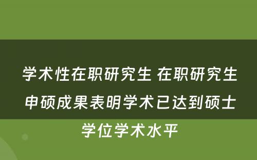 学术性在职研究生 在职研究生申硕成果表明学术已达到硕士学位学术水平