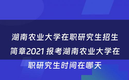 湖南农业大学在职研究生招生简章2021 报考湖南农业大学在职研究生时间在哪天