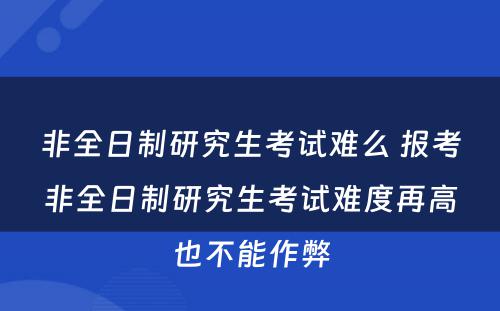 非全日制研究生考试难么 报考非全日制研究生考试难度再高也不能作弊