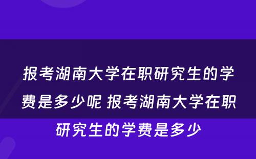 报考湖南大学在职研究生的学费是多少呢 报考湖南大学在职研究生的学费是多少