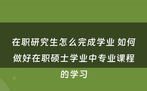 在职研究生怎么完成学业 如何做好在职硕士学业中专业课程的学习