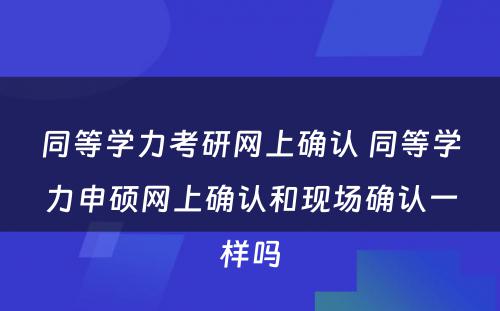 同等学力考研网上确认 同等学力申硕网上确认和现场确认一样吗