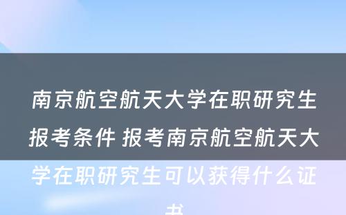 南京航空航天大学在职研究生报考条件 报考南京航空航天大学在职研究生可以获得什么证书