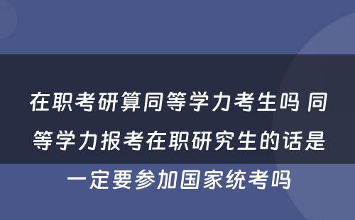 在职考研算同等学力考生吗 同等学力报考在职研究生的话是一定要参加国家统考吗