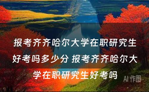 报考齐齐哈尔大学在职研究生好考吗多少分 报考齐齐哈尔大学在职研究生好考吗