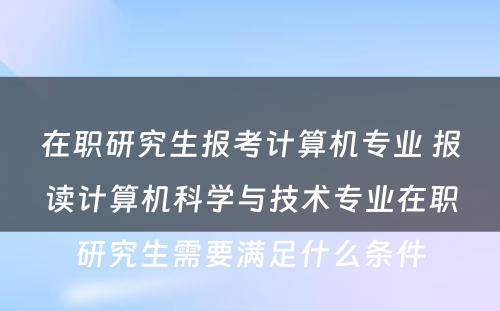 在职研究生报考计算机专业 报读计算机科学与技术专业在职研究生需要满足什么条件