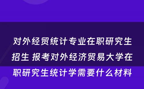 对外经贸统计专业在职研究生招生 报考对外经济贸易大学在职研究生统计学需要什么材料