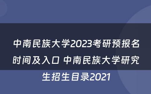 中南民族大学2023考研预报名时间及入口 中南民族大学研究生招生目录2021