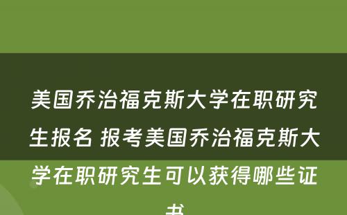 美国乔治福克斯大学在职研究生报名 报考美国乔治福克斯大学在职研究生可以获得哪些证书