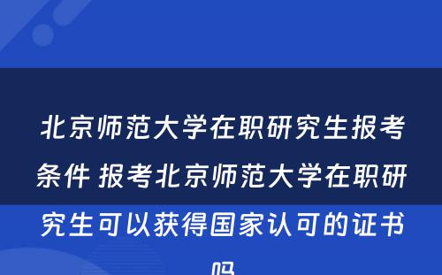 北京师范大学在职研究生报考条件 报考北京师范大学在职研究生可以获得国家认可的证书吗